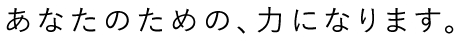 あなたのための、力になります。
